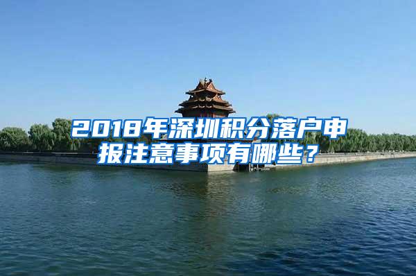 2018年深圳积分落户申报注意事项有哪些？