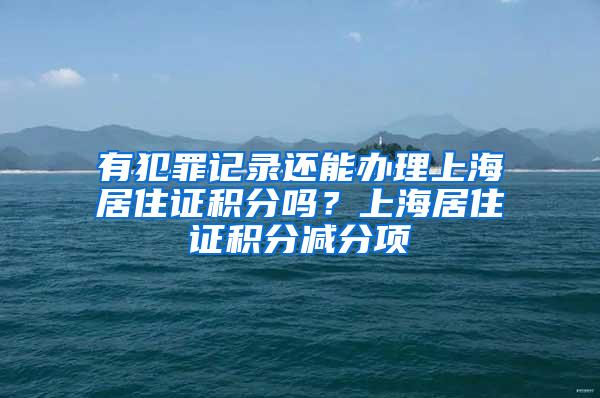 有犯罪记录还能办理上海居住证积分吗？上海居住证积分减分项