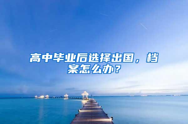 高中毕业后选择出国，档案怎么办？