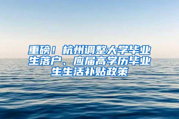 重磅！杭州调整大学毕业生落户、应届高学历毕业生生活补贴政策