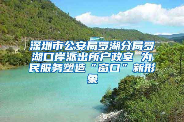 深圳市公安局罗湖分局罗湖口岸派出所户政室 为民服务塑造“窗口”新形象