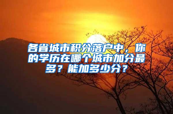 各省城市积分落户中，你的学历在哪个城市加分最多？能加多少分？