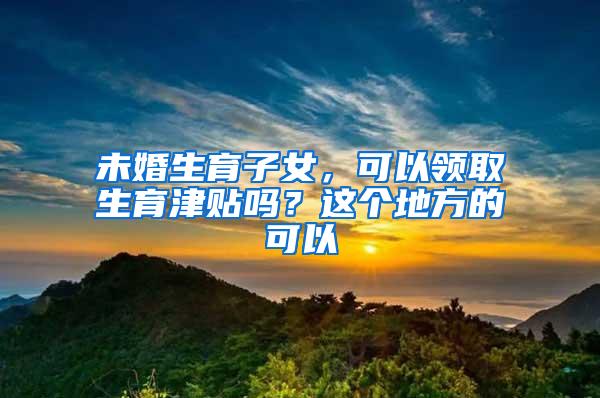 未婚生育子女，可以领取生育津贴吗？这个地方的可以