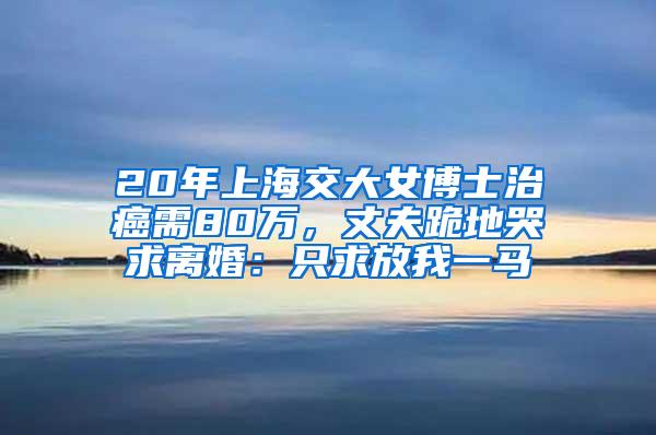 20年上海交大女博士治癌需80万，丈夫跪地哭求离婚：只求放我一马