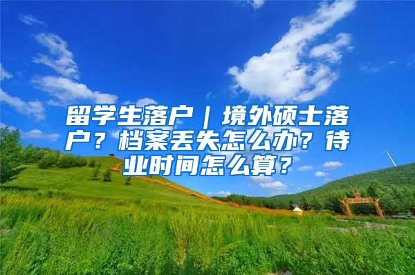 留学生落户｜境外硕士落户？档案丢失怎么办？待业时间怎么算？