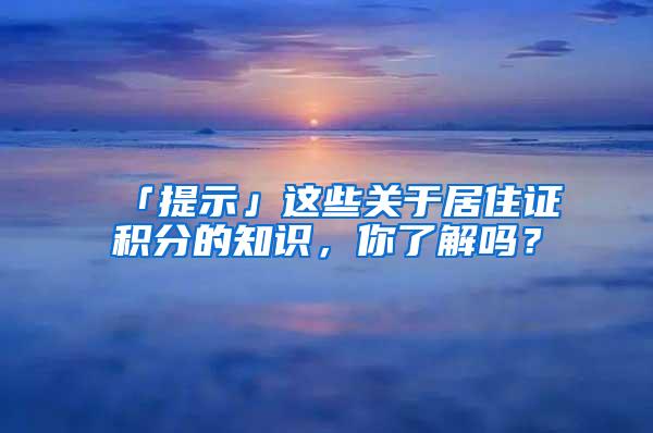 「提示」这些关于居住证积分的知识，你了解吗？