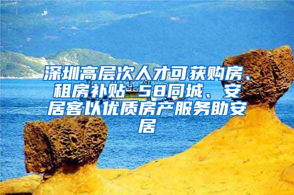 深圳高层次人才可获购房、租房补贴 58同城、安居客以优质房产服务助安居