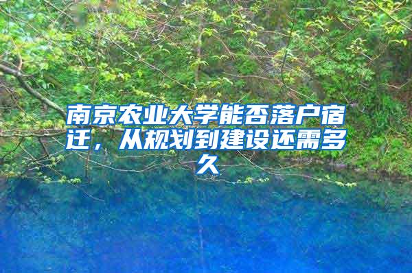 南京农业大学能否落户宿迁，从规划到建设还需多久