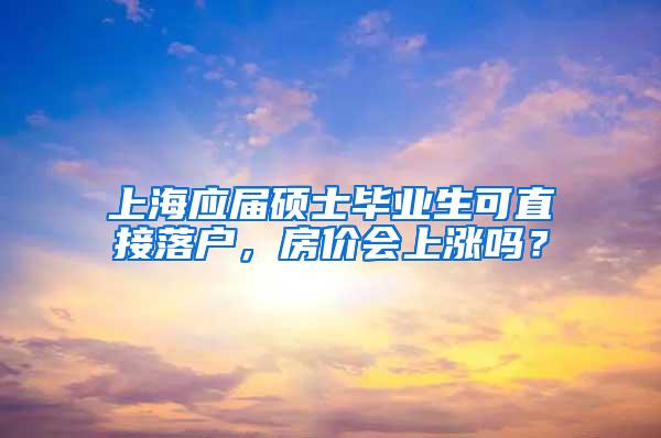 上海应届硕士毕业生可直接落户，房价会上涨吗？