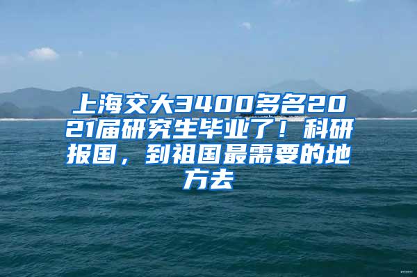 上海交大3400多名2021届研究生毕业了！科研报国，到祖国最需要的地方去