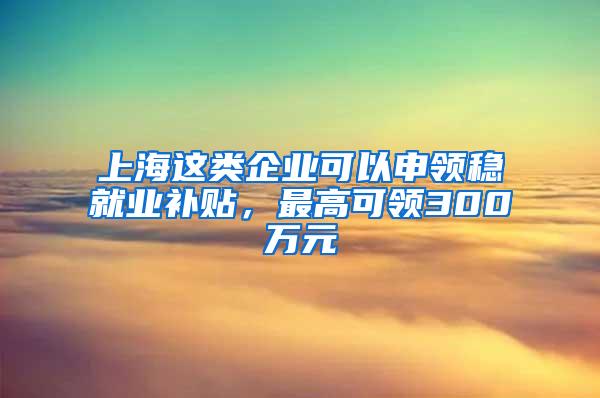 上海这类企业可以申领稳就业补贴，最高可领300万元