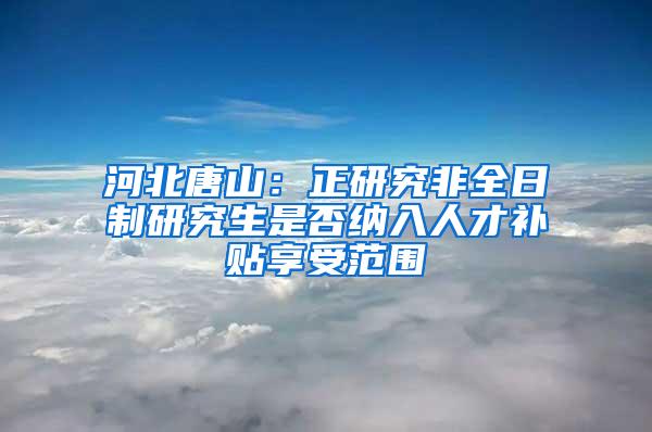 河北唐山：正研究非全日制研究生是否纳入人才补贴享受范围