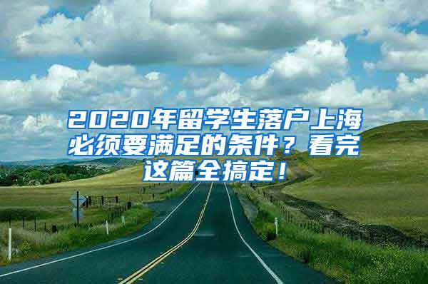 2020年留学生落户上海必须要满足的条件？看完这篇全搞定！