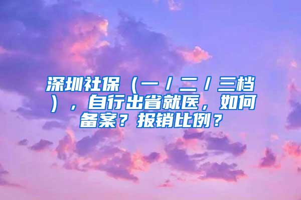 深圳社保（一／二／三档），自行出省就医，如何备案？报销比例？