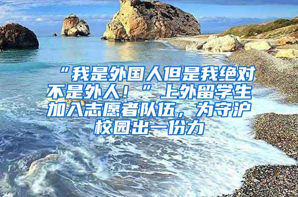 “我是外国人但是我绝对不是外人！”上外留学生加入志愿者队伍，为守沪校园出一份力