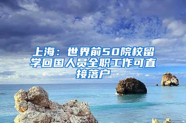 上海：世界前50院校留学回国人员全职工作可直接落户