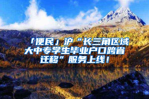 「便民」沪“长三角区域大中专学生毕业户口跨省迁移”服务上线！