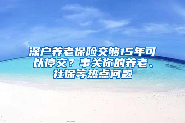 深户养老保险交够15年可以停交？事关你的养老、社保等热点问题