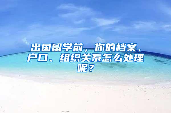 出国留学前，你的档案、户口、组织关系怎么处理呢？