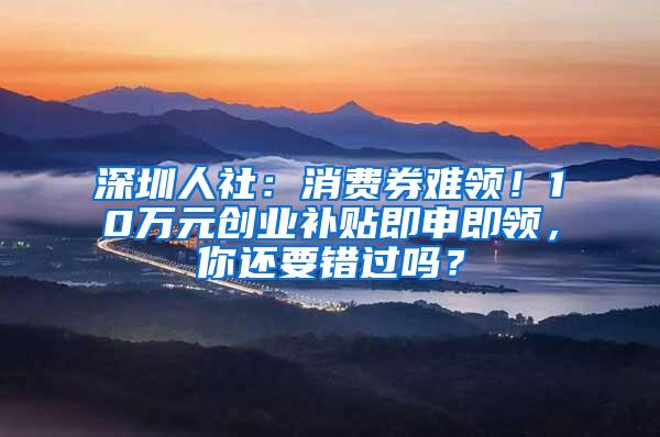 深圳人社：消费券难领！10万元创业补贴即申即领，你还要错过吗？