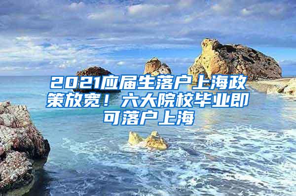 2021应届生落户上海政策放宽！六大院校毕业即可落户上海