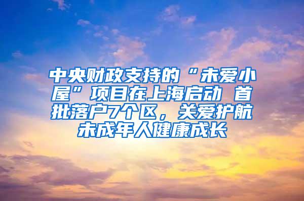 中央财政支持的“未爱小屋”项目在上海启动 首批落户7个区，关爱护航未成年人健康成长