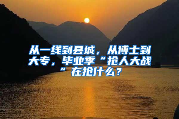 从一线到县城，从博士到大专，毕业季“抢人大战”在抢什么？