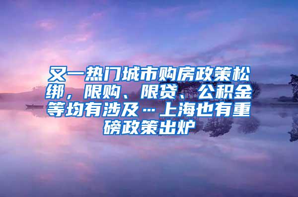 又一热门城市购房政策松绑，限购、限贷、公积金等均有涉及…上海也有重磅政策出炉