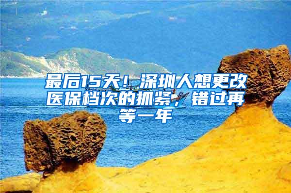 最后15天！深圳人想更改医保档次的抓紧，错过再等一年