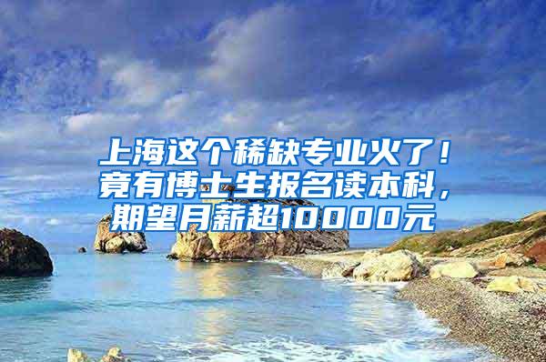 上海这个稀缺专业火了！竟有博士生报名读本科，期望月薪超10000元