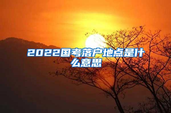 2022国考落户地点是什么意思