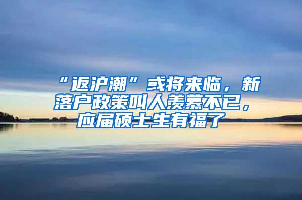 “返沪潮”或将来临，新落户政策叫人羡慕不已，应届硕士生有福了