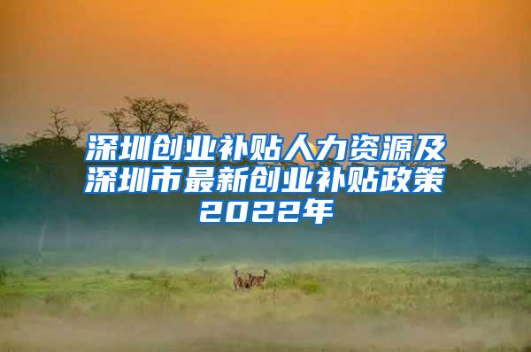 深圳创业补贴人力资源及深圳市最新创业补贴政策2022年