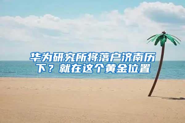 华为研究所将落户济南历下？就在这个黄金位置