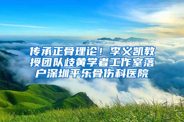 传承正骨理论！李义凯教授团队歧黄学者工作室落户深圳平乐骨伤科医院