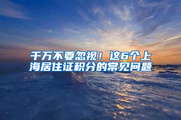 千万不要忽视！这6个上海居住证积分的常见问题