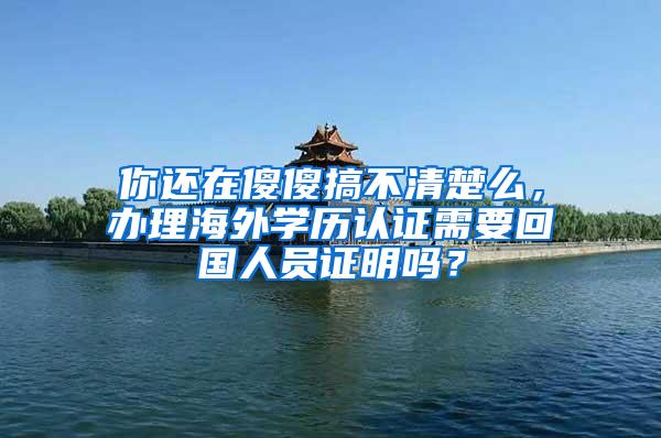 你还在傻傻搞不清楚么，办理海外学历认证需要回国人员证明吗？