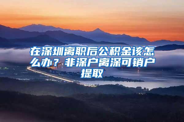 在深圳离职后公积金该怎么办？非深户离深可销户提取