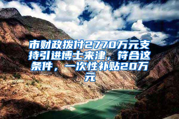 市财政拨付2770万元支持引进博士来津，符合这条件，一次性补贴20万元