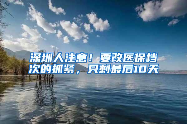 深圳人注意！要改医保档次的抓紧，只剩最后10天