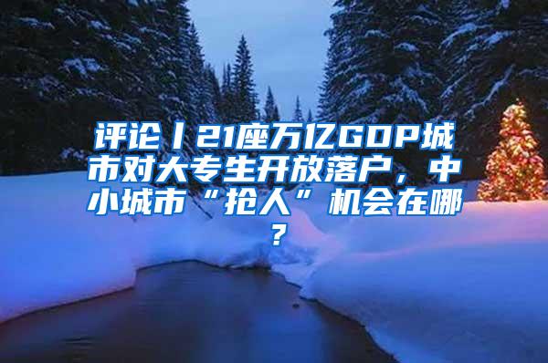 评论丨21座万亿GDP城市对大专生开放落户，中小城市“抢人”机会在哪？