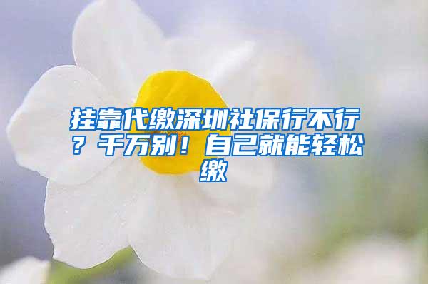 挂靠代缴深圳社保行不行？千万别！自己就能轻松缴