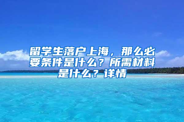 留学生落户上海，那么必要条件是什么？所需材料是什么？详情