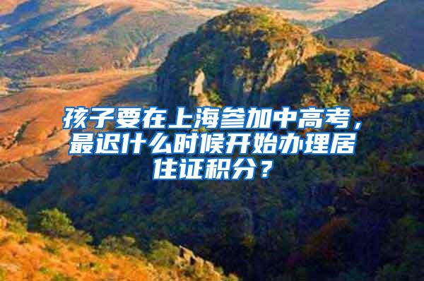 孩子要在上海参加中高考，最迟什么时候开始办理居住证积分？