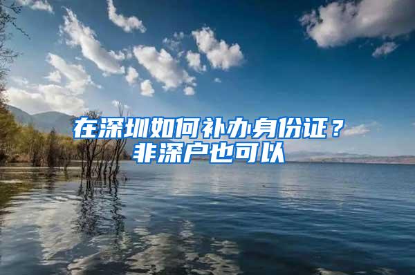 在深圳如何补办身份证？非深户也可以