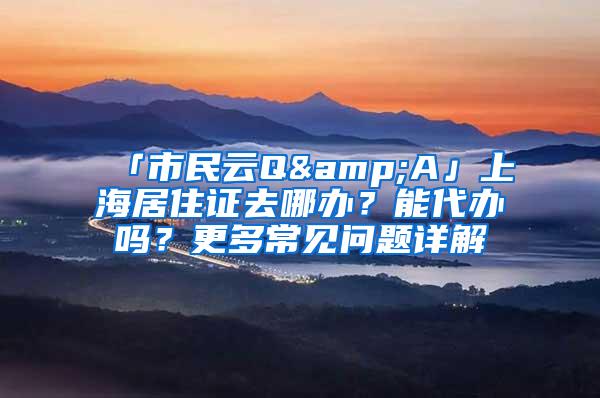 「市民云Q&A」上海居住证去哪办？能代办吗？更多常见问题详解→