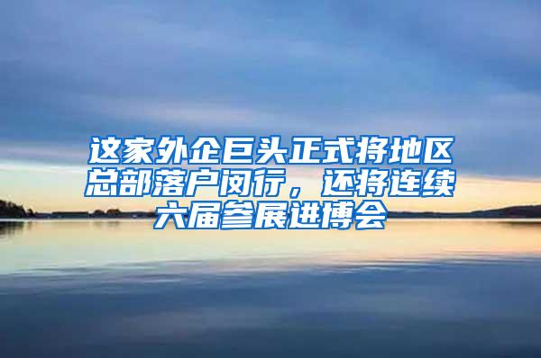 这家外企巨头正式将地区总部落户闵行，还将连续六届参展进博会