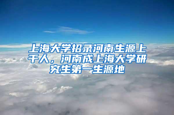 上海大学招录河南生源上千人，河南成上海大学研究生第一生源地