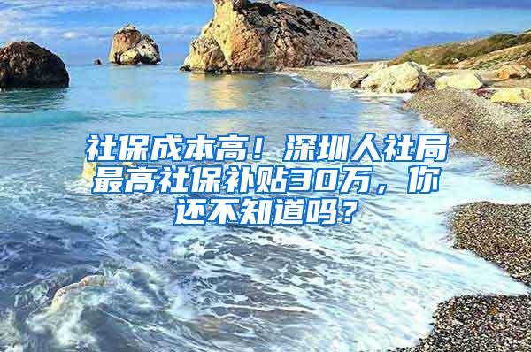 社保成本高！深圳人社局最高社保补贴30万，你还不知道吗？