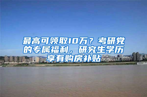 最高可领取10万？考研党的专属福利，研究生学历享有购房补贴